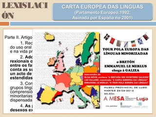 LEXISLACI
ÓN
Parte II. Artigo 7º.
1. Recoñecemento, respecto, necesidade de promoción e fomento
do uso oral e escrito das linguas rexonais ou minoritarias na vida pública
e na vida privada.
2. Adopción de medidas especiais a favor das linguas
rexionais ou minoritarias, destinadas a promover unha igualdade
entre os falantes destas linguas e o resto da poboación ou a ter en
conta as súas situacións particulares, sen ser considerado como
un acto de discriminación cara aos falantes das linguas máis
estendidas.
3. Compromiso de promover a comprensión mutua entre todos os
grupos lingüísticos do país, obrando de tal xeito que o respecto, a
comprensión e a tolerancia en relación ás linguas rexionis ou
minoritarias figuren entre os obxectivos da educción e da formación
dispensadas no país…
4. As partes comprométense a tomar en consideración os
desexos expresados polos grupos que utilizan estas linguas.
 