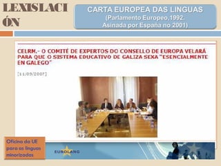 LEXISLACI
ÓN
Parte II. Artigo 8º.
En materia de ensino, as partes comprométense, no
referente ao territorio onde se falan esas linguas, sen
prexuízo do ensino da lingua oficial do estado, a prever
unha educación preescolar, un ensino primario, un
ensino secundario, un ensino técnico e profesional,
un ensino universitario e cursos de educación para
adultos ou de educación permanente asegurados nas
linguas rexionais ou minoritarias; a asegurar o ensino
da historia e da cultura das cales a lingua rexional é a
expresión; a asegurar a formación inicial e permanente
dos docentes para poñer en práctica isto…
 