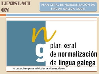 LEXISLACI
ÓN
OBXECTIVOS XERAIS:
1. Garantir a posibilidade de vivir en galego a quen así o desexe,
sabendo que conta co amparo da Lei e das Institucións.
2. Conseguir para a lingua galega máis funcións sociais e máis
espazos de uso…
3. Introducir na sociedade a oferta positiva de atender ao cidadán ou
ao cliente en galego como norma de cortesía dun novo espírito de
convivencia linüística.
4. Promover unha visión afable, moderna e útil da lingua galega que
esfarele prexuízos, reforce a súa estima e aumente a súa
demanda.
5. Dotar o galego dos recursos lingüísticos e técnicos necesarios que
o capaciten para vehicular a vida moderna.
 