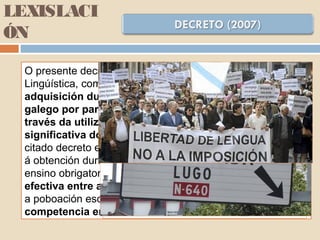 LEXISLACI
ÓN
O presente decreto desenvolve a Lei de Normalización
Lingúística, como o Decreto 247/1995, que recoñecía que a
adquisición dunha competencia comunicativa en
galego por parte do alumnado só se pode conseguir a
través da utilización vehicular desta lingua nunha parte
significativa do currículo. Por iso agora derrógase o
citado decreto e elaborase unha nova normativa orientada
á obtención dunha competencia axeitada do galego no
ensino obrigatorio, co fin de propiciar a igualdade plena e
efectiva entre as dúas linguas oficiais por parte de toda
a poboación escolar, garantindo igualmente a mesma
competencia en ambas as dúas linguas.
 