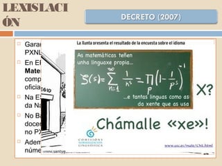 LEXISLACI
ÓN
 Garantirase o cumprimento do establecido para esta etapa no
PXNLG (04)
 En EP I¡impartiranse en galego Coñecemento do Medio,
Matemáticas e Educación para a Cidadanía; garantindo a
competencia lingüística propia do nivel nas dúas linguas
oficiais.
 Na ESO impartiranse en galego as Ciencias Sociais, Ciencias
da Natureza, Matemáticas e Educación para a Cidadanía.
 No Bacherelato o alumnado recibirá polo menos o 50% da súa
docencia en galego, nos termos establecidos para esta etapa
no PXNLG (04)
 Ademais das materias establecidas, o claustro completará o
número de materias até un mínimo do 50%.
 