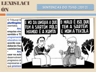 LEXISLACI
ÓN
O Tribunal Superior de Xustiza de Galiza declarou ilegal o decreto para odeclarou ilegal o decreto para o
plurilingüismoplurilingüismo en aspectos claves e tumba dous dos piares básicos nos que se
asentaba.
• Anula o artigo 5.2., no que se estipulaba a realización dunha
enquisa vinculante entre os pais e as nais en Educación Infantil. Neste
sentido o TSXG indica que os poderes públicos teñen encomendada a
programación xeral do ensino, de cuxa potestade a Administración, neste caso
educativa non pode abdicar. A sentenza establece unha interpretación de
acordo coa cal non poderá haber aulas exclusivamente en español e
deberán fixarse medidas para a adquisición do galego en contornos
castelanizados.
• Anula o artigo 12.3., no que se establecía que o alumnado podería
usar na aula a lingua da súa preferencia, neste caso porque é contrario ao
desenvolvemento da Lei de Normalización Lingüística e ao fomento do uso
progresivo do galego. Con respecto ao apartado da liberdade do alumnado para
expresarse en castelán nas materias de obrigada impartición en galego indica
que promovía “insubmisos á normalización do idioma”.
 