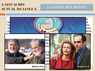 No que respecta á radio e aos medios audiovisuais, que son os
que actualmente presentan un maior grao de penetración e influencia na
sociedade, a situación non é moi diferente. Actualmente, contamos cunha
única emisora que emita integramente en galego, a Radio galega (ademais
dalgunhas outras de carácter local de menor relevancia). Nas demais, tanto
nas públicas como nas privadas, a presenza do castelán é case total. Unha
proba de que neste sector a situación non mellorou foi a desaparición de
Radio 4 que emitía totalmente en galego; outra proba de que a situación
tampouco está a mellorar hoxe é que a creación de Radio Galega Música
colocouse ao servizo da música foránea, sen apenas presenza da música
que actualmente se fai no país.
Na televisión, o galego só aparece de maneira habitual na
programación da TVG, creada en 1985, e nalgunhas conexións territoriais
de TVE-1 e TVE-2 en Galicia. No resto da programación destas canles
públicas, así como nas privadas Antena 3, Tele 5 e A Sexta ou na
amplísima banda de emisións vía satélite, o galego simplemente non existe.
A SITUACIÓN
ACTUAL DA LINGUA.
 