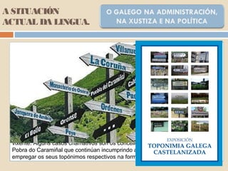 A SITUACIÓN
ACTUAL DA LINGUA.
A oficialidade supuxo un importante paso adiante no terreo legal e institucional no
proceso de incorporación do galego a todos os campos da sociedade: adquire o
rango de lingua vehicular en todas as actuacións da administración autonómica
e local. Recupérase a súa presenza na esfera administrativa e institucional que
non coñecía desde a Idade Media. Hoxe en día o funcionamento administrativo de
institucións como a Xunta de Galicia ou o Parlamento galego desenvólvese
habitualmente en lingua galega, nas relacións escritas (formularios, comunicados,
disposicións oficiais...), non nas relacións orais por parte do funcionariado e altos
cargos, que manifestan aínda un grao de castelanización moi elevado.
Na administración local obsérvase unha lenta tendencia cara ao uso do galego na
documentación oficial (convocatorias, bandos, resolucións, anuncios...). Se ben, a
ideoloxía do grupo político predominante determina que nun organismo da admón.
se empregue galego ou castelán.
É de destacar a oposición sistemática dalgúns concellos a aplicar a lexislación
vixente. Algúns casos chamativos son os concellos de A Coruña, Ponteareas ou a
Pobra do Caramiñal que continúan incumprindo a lexislación sobre toponimia, ao
empregar os seus topónimos respectivos na forma castelanizada.
 