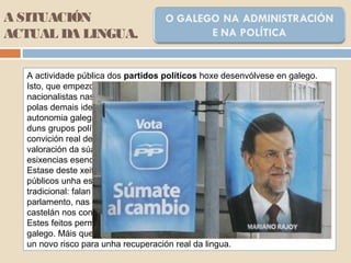 A SITUACIÓN
ACTUAL DA LINGUA.
A actividade pública dos partidos políticos hoxe desenvólvese en galego.
Isto, que empezou por ser unha práctica militante por parte de minorías
nacionalistas nas décadas de 1960 e 1970, foi asumido progresivamente
polas demais ideoloxías, esencialmente desde o recoñecemento oficial da
autonomia galega. Aínda así, o grao de coherencia no seu uso é moi distinto
duns grupos políticos a aoutros: móvese entre o emprego do galego por unha
convición real de que só se pode defender un país a partir do respecto e
valoración da súa propia lingua e un uso populista condicionado por unhas
esixencias esencialmente electoralistas.
Estase deste xeito a consolidar entre certos representantes políticos e cargos
públicos unha especie de diglosia invertida, de características contrarias á
tradicional: falan galego nos contextos formalizados (intervencións no
parlamento, nas roldas de prensa, perante as cámaras de televisión...) e
castelán nos contactos administrativos internos e nos contextos informais.
Estes feitos permítennos falar dun uso ritual ou protocolario ou litúrxico do
galego. Máis que un sinal de normalización, este comportamento representa
un novo risco para unha recuperación real da lingua.
 