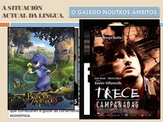 A SITUACIÓN
ACTUAL DA LINGUA.
Na actualidade, a actividade cultural é un dos sectores onde o galego
experimentou un maior fortalecemento. Ademais de conservar o seu carácter de
vehículo oral da cultura popular, a súa importancia como soporte da cultura
escrita foi medrando nas últimas décadas. Hoxe existe xa un importante mercado
para o libro en galego. Contribúen positivamente neste proceso o aumento de
lectores potenciais en galego a raíz da progresiva implantación da nosa lingua no
sistema sistema educativo e nos medios de comunicación. O número de libros
publicados en galego aumenta de ano en ano (2156 libros en 2001, 1231 libros
en 1998, 577 libros en 1990 ou 218 libros en 1982). Con todo, o castelán segue a
ser claramente dominante. É o idioma dos libros escritos noutras linguas.
O teatro consolidouse nos últimos anos como un dos sectores mellor
identificados coa nosa lingua. No cinema, a situación é ben distinta. As
experiencias desenvolvidas neste campo, como Sempre Xonxa, Continental,
Fisterra, Fronteira sur, Trece badaladas, O lapis do carpinteiro, 18 comidas,
Pradolongo e algunha outra, representan intentos interesantes, pero unha
estrutura empresarial por consolidar. Se ben é importante resaltar a boa saúde da
que comezaran a gozar as curtametraxes e o cinema de animación antes da crise
económica.
 
