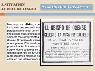 A SITUACIÓN
ACTUAL DA LINGUA.
No campo da relixión, a pesar de que a Igrexa foi sempre unha
institución que se sentiu moi vinculada á sociedade galega,
paradoxicamente foi tamén unha das que se mostrou nos usos
lingüísticos máis afastada desta sociedade. A excepción ven dalgúns
sectores máis progresistas do clero e de certas asociacións de cristiáns
(Irimia). O número de misas que actualmente se celebran en galego
non supera o 15%, sendo no ámbito rural onde o castelán é máis
predominante. Trátase dunha práctica lingüística aínda máis
sorprendente se temos en conta que a inmensa maioría dos cregos
galegos (por riba do 80%) declaran ser galego-falantes habituais. Os
representantes máximos da xerarquía católica empregan sempre o
castelán nas intervencións públicas e nos documentos pastorais.
 