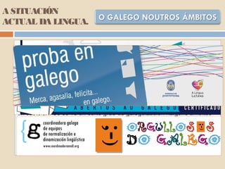 A SITUACIÓN
ACTUAL DA LINGUA.
Nas organizacións empresariais, os usos lingüístivos están
condicionados pola composición social e polos hábitos de
comportamento da clase á que pertencen os seus integrantes. É un
sector moi remiso ao emprego do idioma galego. Sirva como anécdota
ilustrativa a petición que en 1984 facían os empresarios ourensáns de
que unha carta da INTG "les sea traducida al cristiano" por estar escrita
"en un idioma que desconocemos totalmente".
O mundo da economía e das finanzas, integrado nas estruturas
económicas estatais, desenvólvese igualmente case con exclusividade
en castelán. Só se ve un certo grao de galeguización nalgúns ámbitos
relativos ao contacto co público, como a correspondencia cos clientes
ou a publicidade, debidos en boa parte á resposta a iniciativas de
normalización do sector promovidas por grupos non institucionais, como
A Mesa pola normalización lingüística ou á Coordinadora Galega de
Equipos de Normalización e Dinamización da Lingua (CGENDL).
 