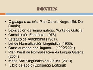 FONTES
• O galego e as leis. Pilar García Negro (Ed. Do
Cumio).
• Lexislación da lingua galega. Xunta de Galicia.
• Constitución Española (1978).
• Estatuto de Autonomía (1981).
• Lei de Normalización Lingüística (1983).
• Carta europea das linguas… (1992/2001)
• Plan Xeral de Normalización da Lingua Galega
(2004)
• Mapa Sociolingüístico de Galicia (2010)
• Libro de apoio (Consorcio Editorial)
 