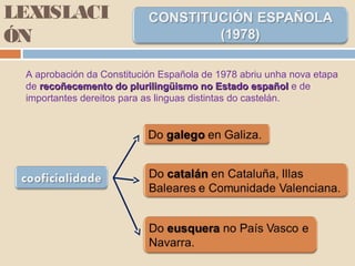 LEXISLACI
ÓN
A aprobación da Constitución Española de 1978 abriu unha nova etapa
de recoñecemento do plurilingüismo no Estado españolrecoñecemento do plurilingüismo no Estado español e de
importantes dereitos para as linguas distintas do castelán.
 