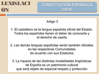 LEXISLACI
ÓN
Artigo 3
1. El castellano es la lengua española oficial del Estado.
Todos los españoles tienen el deber de conocerla y
el derecho de usarla.
2. Las demás lenguas españolas serán también oficiales
en las respectivas Comunidades
de acuerdo con sus Estatutos.
3. La riqueza de las disitintas modalidades lingüísticas
de España es un patrimonio cultural
que será objeto de especial respeto y protección.
 