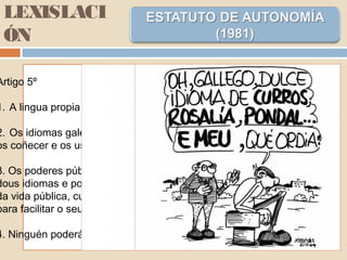 LEXISLACI
ÓN
Artigo 5º
1. A lingua propia de Galiza é o galego.
2. Os idiomas galego e castelán son oficiais e todos teñen o dereito de
os coñecer e os usar.
3. Os poderes públicos de Galiza garantirán o uso normal e oficial dos
dous idiomas e potenciarán o emprego do galego en todos os planos
da vida pública, cultural e informativa, e disporán dos medios necesarios
para facilitar o seu coñecemento.
4. Ninguén poderá ser discriminado por causa da lingua.
 