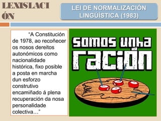 LEXISLACI
ÓN
“A Constitución
de 1978, ao recoñecer
os nosos dereitos
autonómicos como
nacionalidade
histórica, fixo posible
a posta en marcha
dun esforzo
construtivo
encamiñado á plena
recuperación da nosa
personalidade
colectiva…”
 
