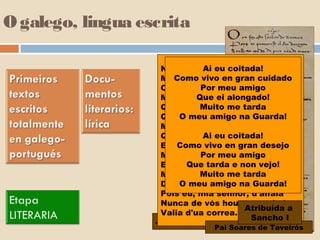 O galego, lingua escrita

                                 Ai eu coitada!
                    No mundo non me sei parelha,
                    Mentre me foren gran cuidado
                        Como vivo como me vai,
                                Por meu amigo
                    Cá já moiro por vós, e - ai!
                               Que ei alongado!
                    Mia senhor branca e vermelha.
                                Muito me tarda
                    Queredes que vos retraia
                    Quando vos eu vi em Guarda!
                          O meu amigo na saia!
                    Mau dia me levantei,
                                 Ai eu coitada!
                    Que vos enton non vi fea!
                    E, mia senhor, en gran desejoai!
                         Como vivo desd'aquel'di,
                                Por meu amigo
                    Me foi a mi mui mal,
                    E vós,Que tarda e non vejo!
                             filha de don Paai
                                Muito me tarda
                    Moniz, e bem vos semelha
                          O meu amigo na Guarda!
                    D'haver eu por vós guarvaia,
                    Pois eu, mia senhor, d'alfaia
                    Nunca de vós houve nem hei
                                           Atribuída a
                    Valia d'ua correa.
                   Joam Soares de Paiva
                                            Sancho I
                                 Pai Soares de Taveirós
 
