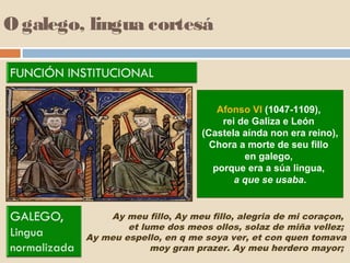 O galego, lingua cortesá


 A partires do séc. X, toda a
 documentación nos indica que o galego é          Afonso VI (1047-1109),
 a lingua dos monarcas. Os fillos destes           rei de Galiza e León
 son criados por titores pertencentes ás      (Castela aínda non era reino),
 grandes familias nobres galegas, en            Chora a morte de seu fillo
 Galiza e en galego. Moitos deles están                 en galego,
 enterrados no
                                                 porque era a súa lingua,
 panteón real da catedral de Compostela. A
 cultura e a diplomacia levarán, até o séc.
                                                      a que se usaba.
 XIII, o selo galego.

                      Ay meu fillo, Ay meu fillo, alegria de mi coraçon,
                          et lume dos meos ollos, solaz de miña vellez;
                  Ay meu espello, en q me soya ver, et con quen tomava
                               moy gran prazer. Ay meu herdero mayor;
 