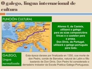 O galego, lingua internacional de
cultura


Durante a Era Compostelá (séc. XII-XIII) o          Afonso X, de Castela,
Reino de Galiza era unha potencia política,
                                                       utilizará o galego
económica e cultural. O prestixio do galego
para a poesía lévao a convertirse na lingua
                                                para as súas composicións
lírica da Península Ibérica e aínda máis alá.     líricas e o castelan para
Trobadores e xograres de Castela, de                         a prosa.
Aragón, troban en galego; incluso algún            Don Dinís, de Portugal,
trobador provenzal e italiano botan man do      utilizará o galego-portugués
galego porque era a lingua de moda.                         para todo.

                      Esta época darase por finalizada en 1350, coa morte de
                         don Pedro, conde de Barcelos, natural de Lalim e fillo
                          bastardo de Don Dinís. Don Pedro foi considerado o
                    derradeiro trobador da Escola Poética Galego-Portuguesa.
 