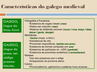 Características do galego medieval

         •Ortografía e Fonoloxía:
              •Existencia de vogais nasais (mao)
                                             mao
              •Hiatos sen solución (veer)
                                     veer
              •Sistema de sibilantes sonoras (nosso / rosa; braço / dizer,
              deixar / gente, desejar)
                              desejar
         •Morfoloxía:
              •Senhor (masc. e femi.)
              •Inexistencia de che
              •Pronomes mesoclíticos: banhar-nos-emos
              •Existencia de formas composta con aver
              •Existencia de participios en –UDO (perduda)
                                                  perduda
              •Existencia de pronomes anafóricos (i enmentavam)
                                                    enmentavam
         •Sintaxe:
              •Uso dos posesivos sen o artigo
              •Anteposición do pronome átono.
         •Léxico:
              •Provenzalismos, galicismos e palabras hoxe arcaicas…
 