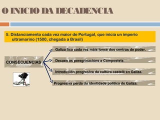 O INICIO DA DECADENCIA

5. Distanciamento cada vez maior de Portugal, que inicia un imperio
   ultramarino (1500, chegada a Brasil)

                         Galiza fica cada vez máis lonxe dos centros de poder.


CONSECUENCIAS            Decaen as peregrinacións a Compostela.


                         Introdución progresiva da cultura castelá en Galiza.


                        Progresiva perda da identidade política de Galiza.
 