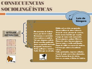 CONSECUENCIAS
SOCIOLINGÜÍSTICAS
                                                                Quevedo Quixote
                                                                Lope de dede
                                                                        Luís
                                                                           Vega
                                                                      Avellaneda
                                                                        Góngora
              Como consecuencia dacuerto de turrón
                                Con un dominación, da marxinación
                              "No le agua y Pálido extremagallega
                               y con faltará con gragea,
                                                  una moza encapotado,
              política, da masiva emigración, da sol en cielopobreza en
                     Galicia,goza un rolliza los zapatos, coloseos,
                         Hay gallega,fértil de barata da
                                  nunca Píramo rollizasun nabo
              que vivíanmontañas galegos, nacerápoetas altosPenínsula
                                    que le Gentecomo de
                             "Gallegos. quiteGallega piernas de correos,
                        Oh moitos de Galicia
                                                  Mozas no resto
  ACTITUDE                mas galego como pobonon sancta.
              unha imaxeCualquieryTisbe las vacas,bruto, mísero,
                                                   nobles (…)
                      entre puercacasasTetas que baja al río
                           que si de vulgo Suelo de tetas grandes,
                              por decir verdadmujer, torpe,
                        Cuya, do aunque tiene
                              Esto el             que menosnobles regado.
                                                        los barrido que
 ANTIGALEGA          y Hermosuracapitanes Campo de tojos todo como
                      ilustres eses Galiza y letrados esclavo
                        lava más E ya cerrada de años,
                                        gualdrapas que un
              atrasado, inculto… suciedad, será contempladamatorrado,
                     (Clara es vuesamejorcriadas galegas,
                                    de lo
                               referencia           de España".
                        Cuya maleza como ás carro en el estío".
                      cantandoes malicia unBerzas gigantes, pulgas filisteos,
              unha terra inhóspita, improdutiva e no cierre la bolsa,
                       y como                merced desagradábel,
                       dasque ninguno codicia que cierre los brazos".
                        Tal, cales os satíricos ríanse delas
                        Besar estrellas miedo
                         no haya pudiendo, Platos de
              sepultada polas néboas e a chuvia. cairo, búcaros pigmeos,
                                por sucias eToscos trajes y estilo mal limado.
                        Antes os quedais haciendo
                                                   estúpidas)
                                                 Papas de millo en concas de madera,
                      Desiguales horizontes;
                                                 Cuestas que suben a la ardiente
                      Al fin, gallegos y montes,
                                                 esfera,
                      Nadie dirá que os ofendo.
                                                 Valles profundos, ásperos collados.
                                                 Casas de paja con techos ahumados,
                                                 Pan de borona lleno de tiricia,
                                                 Esto es, en suma, el Reino de Galicia.
 