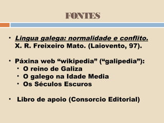 FONTES

• Lingua galega: normalidade e conflito.
  X. R. Freixeiro Mato. (Laiovento, 97).

• Páxina web “wikipedia” (“galipedia”):
  • O reino de Galiza
  • O galego na Idade Media
  • Os Séculos Escuros

• Libro de apoio (Consorcio Editorial)
 