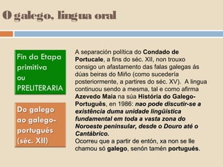 O galego, lingua oral

             A separación política do Condado de
             Portucale, a fins do séc. XII, non trouxo
             consigo un afastamento das falas galegas ás
             dúas beiras do Miño (como sucedería
             posteriormente, a partires do séc. XV). A lingua
             continuou sendo a mesma, tal e como afirma
             Azevedo Maia na súa História do Galego-
             Português, en 1986: nao pode discutir-se a
             existência duma unidade lingüística
             fundamental em toda a vasta zona do
             Noroeste peninsular, desde o Douro até o
             Cantábrico.
             Ocorreu que a partir de entón, xa non se lle
             chamou só galego, senón tamén portugués.
 