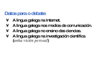 Datos para o debate: <ul><li>A lingua galega na Internet. </li></ul><ul><li>A lingua galega nos medios de comunicación. </...
