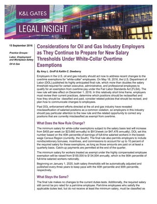 Considerations for Oil and Gas Industry Employers
as They Continue to Prepare for New Salary
Thresholds Under White-Collar Overtime
Exemptions
By Amy L. Groff & Kaitlin C. Dewberry
Employers in the U.S. oil and gas industry should act now to address recent changes to the
overtime exemptions for “white-collar” employees. On May 18, 2016, the U.S. Department of
Labor (DOL) published its highly anticipated final rule, which more than doubles the salary
threshold required for certain executive, administrative, and professional employees to
qualify for an exemption from overtime pay under the Fair Labor Standards Act (FLSA). The
new rule will take effect on December 1, 2016. In this relatively short time frame, employers
must review their current practices, determine which positions should be reclassified and
how they should be classified and paid, consider related policies that should be revised, and
plan how to communicate changes to employees.
Past DOL enforcement efforts directed at the oil and gas industry have revealed
misclassification of salaried positions as a common violation, so employers in this industry
should pay particular attention to the new rule and the related opportunity to correct any
positions that are currently misclassified as exempt from overtime.
What Does the New Rule Change?
The minimum salary for white-collar exemptions subject to the salary basis test will increase
from $455 per week (or $23,660 annually) to $913/week (or $47,476 annually). DOL set this
number based on the 40th percentile of earnings of full-time salaried workers in the lowest-
wage Census Region (currently, the South). The final rule also permits employers to include
nondiscretionary bonuses, incentives, and commissions to account for up to 10 percent of
the required salary for these exemptions, as long as those amounts are paid on at least a
quarterly basis. Catch-up payments are permitted at the end of the quarter.
The minimum salary for workers treated as exempt under the highly compensated employee
exemption will be raised from $100,000 to $134,004 annually, which is the 90th percentile of
full-time salaried workers nationally.
Beginning on January 1, 2020, both salary thresholds will be automatically adjusted and
published every three years to keep pace with the 40th percentile and 90th percentile,
respectively.
What Stays the Same?
The final rule makes no changes to the current duties tests. Additionally, the required salary
still cannot be pro rated for a part-time employee. Part-time employees who satisfy the
applicable duties test, but do not receive at least the minimum salary, must be classified as
15 September 2016
Practice Groups:
Labor, Employment
and Workplace Safety
Oil & Gas
 