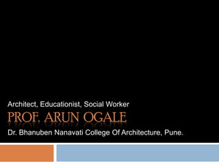 Architect, Educationist, Social Worker Prof.  Arun  Ogale Dr. Bhanuben Nanavati College Of Architecture, Pune. 