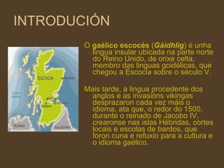 INTRODUCIÓN O  gaélico escocés  ( Gàidhlig ) é unha lingua insular ubicada na parte norte do Reino Unido, de orixe  celta , membro das  linguas   goidélicas , que chegou a  Escocia  sobre o  século  V . Mais tarde, a lingua procedente dos  anglos  e as invasións  vikingas  desprazaron cada vez máis o idioma, ata que, o redor do  1500 , durante o reinado de  Jacobo  IV , crearonse nas  islas   Hébridas , cortes locais e escolas de  bardos , que foron cuna e refuxio para a cultura e o idioma gaélico. 