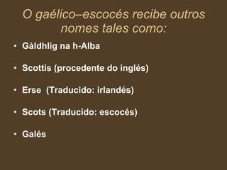 O gaélico–escocés recibe outros nomes tales como: Gàldhlig na h-Alba Scottis (procedente do inglés) Erse  (Traducido: irlandés) Scots (Traducido: escocés) Galés 