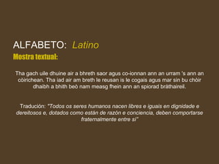 ALFABETO:  Latino Mostra textual: Tha gach uile dhuine air a bhreth saor agus co-ionnan ann an urram 's ann an còirichean. Tha iad air am breth le reusan is le cogais agus mar sin bu chòir dhaibh a bhith beò nam measg fhein ann an spiorad bràthaireil. Tradución:  "Todos os seres humanos nacen libres e iguais en dignidade e dereitosos e, dotados como están de razón e conciencia, deben comportarse fraternalmente entre sí” 