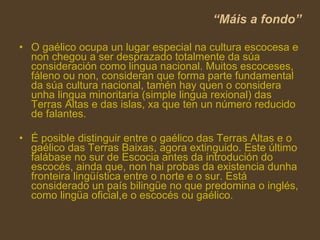 “ Máis a fondo” O gaélico ocupa un lugar especial na cultura escocesa e non chegou a ser desprazado totalmente da súa consideración como lingua nacional. Muitos escoceses, fáleno ou non, consideran que forma parte fundamental da súa cultura nacional, tamén hay quen o considera unha lingua minoritaria (simple lingua rexional) das Terras Altas e das islas, xa que ten un número reducido de falantes. É posible distinguir entre o gaélico das Terras Altas e o gaélico das Terras Baixas, agora extinguido. Este último falábase no sur de Escocia antes da introdución do  escocés , ainda que, non hai probas da existencia dunha fronteira lingüística entre o norte e o sur. Está considerado un país bilingüe no que predomina o inglés, como lingüa oficial,e o escocés ou gaélico. 