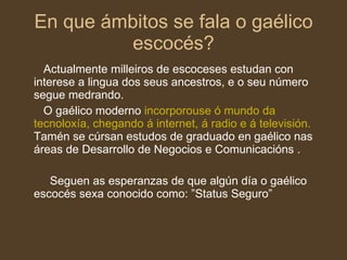 En que ámbitos se fala o gaélico escocés? Actualmente milleiros de escoceses estudan con interese a lingua dos seus ancestros, e o seu número segue medrando. O gaélico moderno  incorporouse ó mundo da tecnoloxía, chegando á internet, á radio e á televisión.  Tamén se cúrsan estudos de graduado en gaélico nas áreas de Desarrollo de Negocios e Comunicacións .  Seguen as esperanzas de que algún día o gaélico escocés sexa conocido como: ”Status Seguro” 