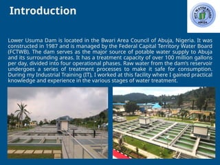 Introduction
3
Lower Usuma Dam is located in the Bwari Area Council of Abuja, Nigeria. It was
constructed in 1987 and is managed by the Federal Capital Territory Water Board
(FCTWB). The dam serves as the major source of potable water supply to Abuja
and its surrounding areas. It has a treatment capacity of over 100 million gallons
per day, divided into four operational phases. Raw water from the dam’s reservoir
undergoes a series of treatment processes to make it safe for consumption.
During my Industrial Training (IT), I worked at this facility where I gained practical
knowledge and experience in the various stages of water treatment.
 