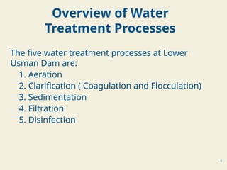 4
The five water treatment processes at Lower
Usman Dam are:
1. Aeration
2. Clarification ( Coagulation and Flocculation)
3. Sedimentation
4. Filtration
5. Disinfection
Overview of Water
Treatment Processes
 