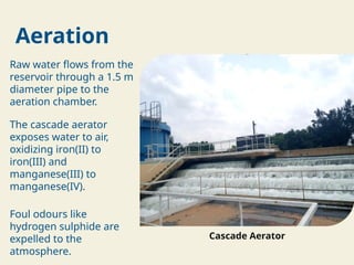 Aeration
Raw water flows from the
reservoir through a 1.5 m
diameter pipe to the
aeration chamber.
The cascade aerator
exposes water to air,
oxidizing iron(II) to
iron(III) and
manganese(III) to
manganese(IV).
Foul odours like
hydrogen sulphide are
expelled to the
atmosphere.
Cascade Aerator
 