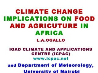 CLIMATE CHANGE
IMPLICATIONS ON FOOD
  AND AGRICUTURE IN
       AFRICA
          L.A.OGALLO

 IGAD CLIMATE AND APPLICATIONS
         CENTRE (ICPAC)
          www.icpac.net
and Department of Meteorology,
     University of Nairobi
 