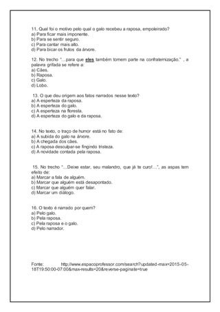 11. Qual foi o motivo pelo qual o galo recebeu a raposa, empoleirado?
a) Para ficar mais imponente.
b) Para se sentir seguro.
c) Para cantar mais alto.
d) Para bicar os frutos da árvore.
12. No trecho “…para que eles também tomem parte na confraternização.” , a
palavra grifada se refere a:
a) Cães.
b) Raposa.
c) Galo.
d) Lobo.
13. O que deu origem aos fatos narrados nesse texto?
a) A esperteza da raposa.
b) A esperteza do galo.
c) A esperteza na floresta.
d) A esperteza do galo e da raposa.
14. No texto, o traço de humor está no fato de:
a) A subida do galo na árvore.
b) A chegada dos cães.
c) A raposa desculpar-se fingindo tristeza.
d) A novidade contada pela raposa.
15. No trecho “…Deixe estar, seu malandro, que já te curo!…”, as aspas tem
efeito de:
a) Marcar a fala de alguém.
b) Marcar que alguém está desapontado.
c) Marcar que alguém quer falar.
d) Marcar um diálogo.
16. O texto é narrado por quem?
a) Pelo galo.
b) Pela raposa.
c) Pela raposa e o galo.
d) Pelo narrador.
Fonte: http://www.espacoprofessor.com/search?updated-max=2015-05-
18T19:50:00-07:00&max-results=20&reverse-paginate=true
 