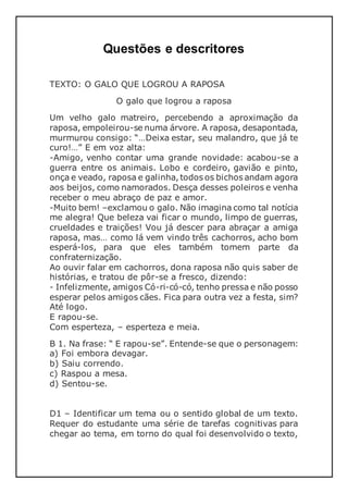 Questões e descritores
TEXTO: O GALO QUE LOGROU A RAPOSA
O galo que logrou a raposa
Um velho galo matreiro, percebendo a aproximação da
raposa, empoleirou-se numa árvore. A raposa, desapontada,
murmurou consigo: “…Deixa estar, seu malandro, que já te
curo!…” E em voz alta:
-Amigo, venho contar uma grande novidade: acabou-se a
guerra entre os animais. Lobo e cordeiro, gavião e pinto,
onça e veado, raposa e galinha, todos os bichos andam agora
aos beijos, como namorados. Desça desses poleiros e venha
receber o meu abraço de paz e amor.
-Muito bem! –exclamou o galo. Não imagina como tal notícia
me alegra! Que beleza vai ficar o mundo, limpo de guerras,
crueldades e traições! Vou já descer para abraçar a amiga
raposa, mas… como lá vem vindo três cachorros, acho bom
esperá-los, para que eles também tomem parte da
confraternização.
Ao ouvir falar em cachorros, dona raposa não quis saber de
histórias, e tratou de pôr-se a fresco, dizendo:
- Infelizmente, amigos Có-ri-có-có, tenho pressa e não posso
esperar pelos amigos cães. Fica para outra vez a festa, sim?
Até logo.
E rapou-se.
Com esperteza, – esperteza e meia.
B 1. Na frase: “ E rapou-se”. Entende-se que o personagem:
a) Foi embora devagar.
b) Saiu correndo.
c) Raspou a mesa.
d) Sentou-se.
D1 – Identificar um tema ou o sentido global de um texto.
Requer do estudante uma série de tarefas cognitivas para
chegar ao tema, em torno do qual foi desenvolvido o texto,
 