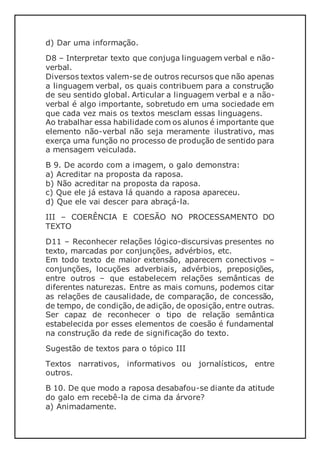 d) Dar uma informação.
D8 – Interpretar texto que conjuga linguagem verbal e não-
verbal.
Diversos textos valem-se de outros recursos que não apenas
a linguagem verbal, os quais contribuem para a construção
de seu sentido global. Articular a linguagem verbal e a não-
verbal é algo importante, sobretudo em uma sociedade em
que cada vez mais os textos mesclam essas linguagens.
Ao trabalhar essa habilidade com os alunos é importante que
elemento não-verbal não seja meramente ilustrativo, mas
exerça uma função no processo de produção de sentido para
a mensagem veiculada.
B 9. De acordo com a imagem, o galo demonstra:
a) Acreditar na proposta da raposa.
b) Não acreditar na proposta da raposa.
c) Que ele já estava lá quando a raposa apareceu.
d) Que ele vai descer para abraçá-la.
III – COERÊNCIA E COESÃO NO PROCESSAMENTO DO
TEXTO
D11 – Reconhecer relações lógico-discursivas presentes no
texto, marcadas por conjunções, advérbios, etc.
Em todo texto de maior extensão, aparecem conectivos –
conjunções, locuções adverbiais, advérbios, preposições,
entre outros – que estabelecem relações semânticas de
diferentes naturezas. Entre as mais comuns, podemos citar
as relações de causalidade, de comparação, de concessão,
de tempo, de condição, de adição, de oposição, entre outras.
Ser capaz de reconhecer o tipo de relação semântica
estabelecida por esses elementos de coesão é fundamental
na construção da rede de significação do texto.
Sugestão de textos para o tópico III
Textos narrativos, informativos ou jornalísticos, entre
outros.
B 10. De que modo a raposa desabafou-se diante da atitude
do galo em recebê-la de cima da árvore?
a) Animadamente.
 