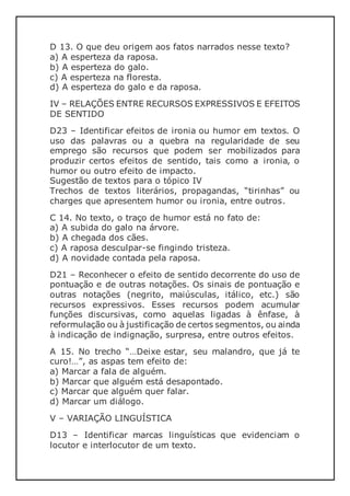 D 13. O que deu origem aos fatos narrados nesse texto?
a) A esperteza da raposa.
b) A esperteza do galo.
c) A esperteza na floresta.
d) A esperteza do galo e da raposa.
IV – RELAÇÕES ENTRE RECURSOS EXPRESSIVOS E EFEITOS
DE SENTIDO
D23 – Identificar efeitos de ironia ou humor em textos. O
uso das palavras ou a quebra na regularidade de seu
emprego são recursos que podem ser mobilizados para
produzir certos efeitos de sentido, tais como a ironia, o
humor ou outro efeito de impacto.
Sugestão de textos para o tópico IV
Trechos de textos literários, propagandas, “tirinhas” ou
charges que apresentem humor ou ironia, entre outros.
C 14. No texto, o traço de humor está no fato de:
a) A subida do galo na árvore.
b) A chegada dos cães.
c) A raposa desculpar-se fingindo tristeza.
d) A novidade contada pela raposa.
D21 – Reconhecer o efeito de sentido decorrente do uso de
pontuação e de outras notações. Os sinais de pontuação e
outras notações (negrito, maiúsculas, itálico, etc.) são
recursos expressivos. Esses recursos podem acumular
funções discursivas, como aquelas ligadas à ênfase, à
reformulação ou à justificação de certos segmentos, ou ainda
à indicação de indignação, surpresa, entre outros efeitos.
A 15. No trecho “…Deixe estar, seu malandro, que já te
curo!…”, as aspas tem efeito de:
a) Marcar a fala de alguém.
b) Marcar que alguém está desapontado.
c) Marcar que alguém quer falar.
d) Marcar um diálogo.
V – VARIAÇÃO LINGUÍSTICA
D13 – Identificar marcas linguísticas que evidenciam o
locutor e interlocutor de um texto.
 