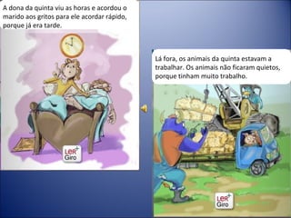 A dona da quinta viu as horas e acordou o marido aos gritos para ele acordar rápido, porque já era tarde. Lá fora, os animais da quinta estavam a trabalhar. Os animais não ficaram quietos, porque tinham muito trabalho.  