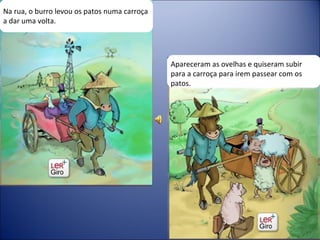 Na rua, o burro levou os patos numa carroça a dar uma volta. Apareceram as ovelhas e quiseram subir para a carroça para irem passear com os patos. 
