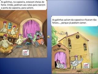 As galinhas, na capoeira, estavam cheias de fome. Então, pediram aos ratos para roerem a porta da capoeira, para saírem. As galinhas saíram da capoeira e ficaram tão felizes…, porque já podiam comer. 