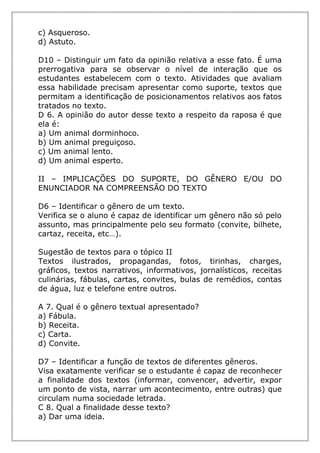 c) Asqueroso.
d) Astuto.
D10 – Distinguir um fato da opinião relativa a esse fato. É uma
prerrogativa para se observar o nível de interação que os
estudantes estabelecem com o texto. Atividades que avaliam
essa habilidade precisam apresentar como suporte, textos que
permitam a identificação de posicionamentos relativos aos fatos
tratados no texto.
D 6. A opinião do autor desse texto a respeito da raposa é que
ela é:
a) Um animal dorminhoco.
b) Um animal preguiçoso.
c) Um animal lento.
d) Um animal esperto.
II – IMPLICAÇÕES DO SUPORTE, DO GÊNERO E/OU DO
ENUNCIADOR NA COMPREENSÃO DO TEXTO
D6 – Identificar o gênero de um texto.
Verifica se o aluno é capaz de identificar um gênero não só pelo
assunto, mas principalmente pelo seu formato (convite, bilhete,
cartaz, receita, etc…).
Sugestão de textos para o tópico II
Textos ilustrados, propagandas, fotos, tirinhas, charges,
gráficos, textos narrativos, informativos, jornalísticos, receitas
culinárias, fábulas, cartas, convites, bulas de remédios, contas
de água, luz e telefone entre outros.
A 7. Qual é o gênero textual apresentado?
a) Fábula.
b) Receita.
c) Carta.
d) Convite.
D7 – Identificar a função de textos de diferentes gêneros.
Visa exatamente verificar se o estudante é capaz de reconhecer
a finalidade dos textos (informar, convencer, advertir, expor
um ponto de vista, narrar um acontecimento, entre outras) que
circulam numa sociedade letrada.
C 8. Qual a finalidade desse texto?
a) Dar uma ideia.
 
