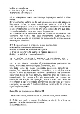 b) Dar os parabéns.
c) Dar uma lição de moral.
d) Dar uma informação.
D8 – Interpretar texto que conjuga linguagem verbal e não-
verbal.
Diversos textos valem-se de outros recursos que não apenas a
linguagem verbal, os quais contribuem para a construção de
seu sentido global. Articular a linguagem verbal e a não-verbal
é algo importante, sobretudo em uma sociedade em que cada
vez mais os textos mesclam essas linguagens.
Ao trabalhar essa habilidade com os alunos é importante que
elemento não-verbal não seja meramente ilustrativo, mas
exerça uma função no processo de produção de sentido para a
mensagem veiculada.
B 9. De acordo com a imagem, o galo demonstra:
a) Acreditar na proposta da raposa.
b) Não acreditar na proposta da raposa.
c) Que ele já estava lá quando a raposa apareceu.
d) Que ele vai descer para abraçá-la.
III – COERÊNCIA E COESÃO NO PROCESSAMENTO DO TEXTO
D11 – Reconhecer relações lógico-discursivas presentes no
texto, marcadas por conjunções, advérbios, etc.
Em todo texto de maior extensão, aparecem conectivos –
conjunções, locuções adverbiais, advérbios, preposições, entre
outros – que estabelecem relações semânticas de diferentes
naturezas. Entre as mais comuns, podemos citar as relações de
causalidade, de comparação, de concessão, de tempo, de
condição, de adição, de oposição, entre outras. Ser capaz de
reconhecer o tipo de relação semântica estabelecida por esses
elementos de coesão é fundamental na construção da rede de
significação do texto.
Sugestão de textos para o tópico III
Textos narrativos, informativos ou jornalísticos, entre outros.
B 10. De que modo a raposa desabafou-se diante da atitude do
galo em recebê-la de cima da árvore?
a) Animadamente.
 