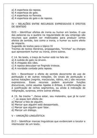 a) A esperteza da raposa.
b) A esperteza do galo.
c) A esperteza na floresta.
d) A esperteza do galo e da raposa.
IV – RELAÇÕES ENTRE RECURSOS EXPRESSIVOS E EFEITOS
DE SENTIDO
D23 – Identificar efeitos de ironia ou humor em textos. O uso
das palavras ou a quebra na regularidade de seu emprego são
recursos que podem ser mobilizados para produzir certos
efeitos de sentido, tais como a ironia, o humor ou outro efeito
de impacto.
Sugestão de textos para o tópico IV
Trechos de textos literários, propagandas, “tirinhas” ou charges
que apresentem humor ou ironia, entre outros.
C 14. No texto, o traço de humor está no fato de:
a) A subida do galo na árvore.
b) A chegada dos cães.
c) A raposa desculpar-se fingindo tristeza.
d) A novidade contada pela raposa.
D21 – Reconhecer o efeito de sentido decorrente do uso de
pontuação e de outras notações. Os sinais de pontuação e
outras notações (negrito, maiúsculas, itálico, etc.) são recursos
expressivos. Esses recursos podem acumular funções
discursivas, como aquelas ligadas à ênfase, à reformulação ou
à justificação de certos segmentos, ou ainda à indicação de
indignação, surpresa, entre outros efeitos.
A 15. No trecho “…Deixe estar, seu malandro, que já te curo!
…”, as aspas tem efeito de:
a) Marcar a fala de alguém.
b) Marcar que alguém está desapontado.
c) Marcar que alguém quer falar.
d) Marcar um diálogo.
V – VARIAÇÃO LINGUÍSTICA
D13 – Identificar marcas linguísticas que evidenciam o locutor e
interlocutor de um texto.
 