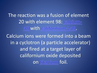 The reaction was a fusion of element
20 with element 98:
with
Calcium ions were formed into a beam
in a cyclotron (a particle accelerator)
and fired at a target layer of
californium oxide deposited
on foil.
 