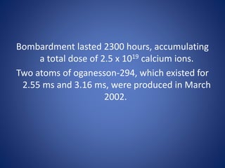 Bombardment lasted 2300 hours, accumulating
a total dose of 2.5 x 1019 calcium ions.
Two atoms of oganesson-294, which existed for
2.55 ms and 3.16 ms, were produced in March
2002.
 