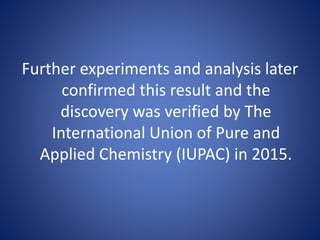 Further experiments and analysis later
confirmed this result and the
discovery was verified by The
International Union of Pure and
Applied Chemistry (IUPAC) in 2015.
 